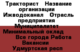 Тракторист › Название организации ­ Ижводоканал › Отрасль предприятия ­ Муниципалитет › Минимальный оклад ­ 13 000 - Все города Работа » Вакансии   . Удмуртская респ.,Сарапул г.